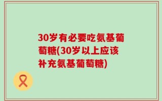 30岁有必要吃氨基葡萄糖(30岁以上应该补充氨基葡萄糖)