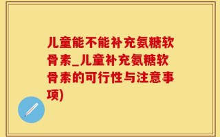 儿童能不能补充氨糖软骨素_儿童补充氨糖软骨素的可行性与注意事项)