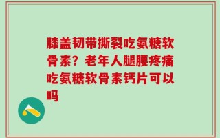 膝盖韧带撕裂吃氨糖软骨素？老年人腿腰疼痛吃氨糖软骨素钙片可以吗
