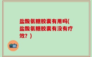 盐酸氨糖胶囊有用吗(盐酸氨糖胶囊有没有疗效？)