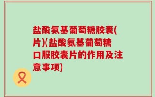 盐酸氨基葡萄糖胶囊(片)(盐酸氨基葡萄糖口服胶囊片的作用及注意事项)