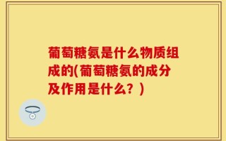 葡萄糖氨是什么物质组成的(葡萄糖氨的成分及作用是什么？)