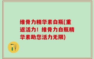 维骨力精华素白瓶(重返活力！维骨力白瓶精华素助您活力无限)