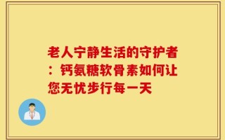 老人宁静生活的守护者：钙氨糖软骨素如何让您无忧步行每一天