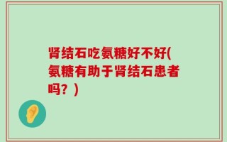肾结石吃氨糖好不好(氨糖有助于肾结石患者吗？)