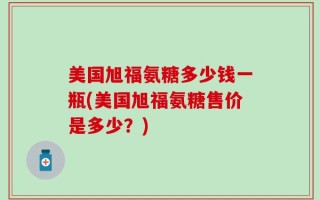 美国旭福氨糖多少钱一瓶(美国旭福氨糖售价是多少？)