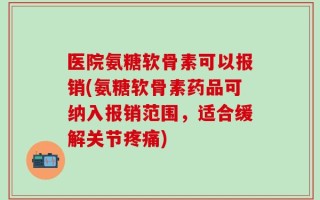 医院氨糖软骨素可以报销(氨糖软骨素药品可纳入报销范围，适合缓解关节疼痛)