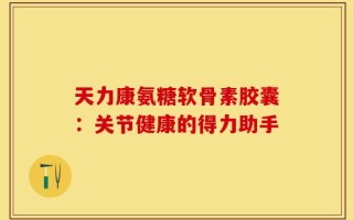 天力康氨糖软骨素胶囊：关节健康的得力助手