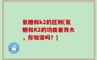 氨糖和k2的区别(氨糖和K2的功能差异大，你知道吗？)