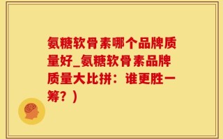 氨糖软骨素哪个品牌质量好_氨糖软骨素品牌质量大比拼：谁更胜一筹？)