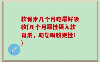 软骨素几个月吃最好吸收(几个月最佳摄入软骨素，助您吸收更佳！)