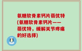 氨糖软骨素钙片蓓优特(氨糖软骨素钙片——蓓优特，缓解关节疼痛的好选择)