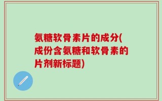 氨糖软骨素片的成分(成份含氨糖和软骨素的片剂新标题)
