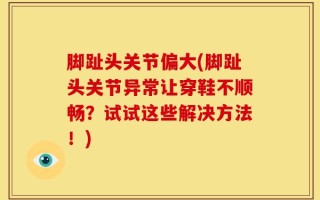 脚趾头关节偏大(脚趾头关节异常让穿鞋不顺畅？试试这些解决方法！)