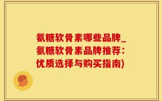 氨糖软骨素哪些品牌_氨糖软骨素品牌推荐：优质选择与购买指南)