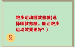 跑步运动哪款氨糖(选择哪款氨糖，能让跑步运动效果更好？)