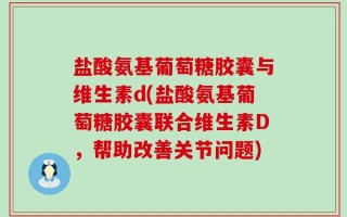 盐酸氨基葡萄糖胶囊与维生素d(盐酸氨基葡萄糖胶囊联合维生素D，帮助改善关节问题)