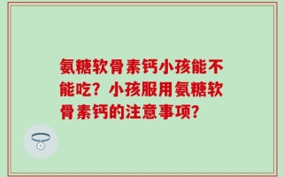 氨糖软骨素钙小孩能不能吃？小孩服用氨糖软骨素钙的注意事项？