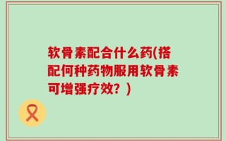 软骨素配合什么药(搭配何种药物服用软骨素可增强疗效？)