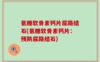 氨糖软骨素钙片尿路结石(氨糖软骨素钙片：预防尿路结石)