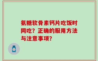 氨糖软骨素钙片吃饭时同吃？正确的服用方法与注意事项？
