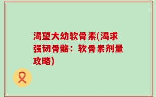 渴望大幼软骨素(渴求强韧骨骼：软骨素剂量攻略)