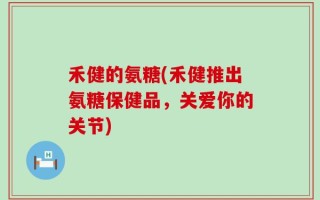 禾健的氨糖(禾健推出氨糖保健品，关爱你的关节)