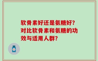 软骨素好还是氨糖好？对比软骨素和氨糖的功效与适用人群？