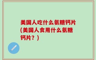 美国人吃什么氨糖钙片(美国人食用什么氨糖钙片？)