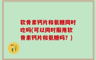 软骨素钙片和氨糖同时吃吗(可以同时服用软骨素钙片和氨糖吗？)