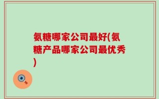 氨糖哪家公司最好(氨糖产品哪家公司最优秀)