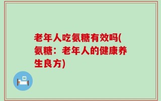 老年人吃氨糖有效吗(氨糖：老年人的健康养生良方)