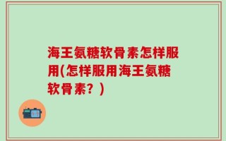 海王氨糖软骨素怎样服用(怎样服用海王氨糖软骨素？)