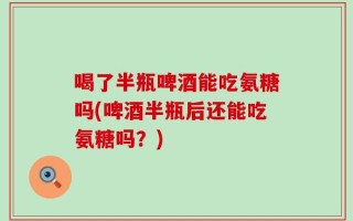 喝了半瓶啤酒能吃氨糖吗(啤酒半瓶后还能吃氨糖吗？)
