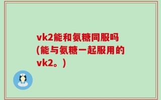 vk2能和氨糖同服吗(能与氨糖一起服用的vk2。)