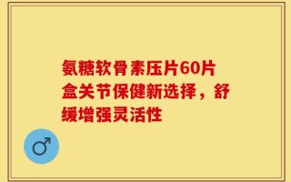 氨糖软骨素压片60片盒关节保健新选择，舒缓增强灵活性