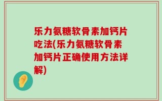 乐力氨糖软骨素加钙片吃法(乐力氨糖软骨素加钙片正确使用方法详解)