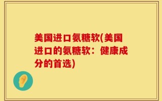 美国进口氨糖软(美国进口的氨糖软：健康成分的首选)