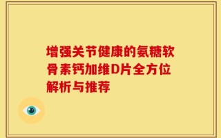 增强关节健康的氨糖软骨素钙加维D片全方位解析与推荐