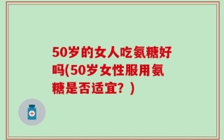 50岁的女人吃氨糖好吗(50岁女性服用氨糖是否适宜？)