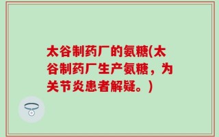 太谷制药厂的氨糖(太谷制药厂生产氨糖，为关节炎患者解疑。)