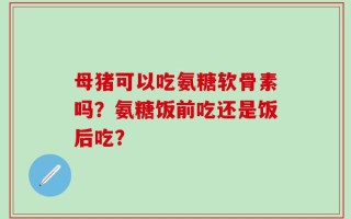 母猪可以吃氨糖软骨素吗？氨糖饭前吃还是饭后吃？