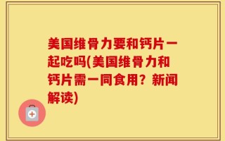 美国维骨力要和钙片一起吃吗(美国维骨力和钙片需一同食用？新闻解读)