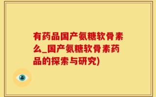 有药品国产氨糖软骨素么_国产氨糖软骨素药品的探索与研究)