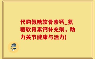 代购氨糖软骨素钙_氨糖软骨素钙补充剂，助力关节健康与活力)