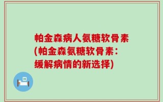 帕金森病人氨糖软骨素(帕金森氨糖软骨素：缓解病情的新选择)