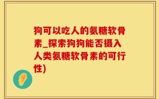 狗可以吃人的氨糖软骨素_探索狗狗能否摄入人类氨糖软骨素的可行性)