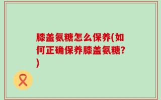 膝盖氨糖怎么保养(如何正确保养膝盖氨糖？)