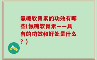 氨糖软骨素的功效有哪些(氨糖软骨素——具有的功效和好处是什么？)