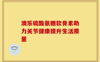 澳乐硫酸氨糖软骨素助力关节健康提升生活质量